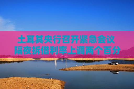 土耳其央行召开紧急会议 隔夜拆借利率上调两个百分点至46%