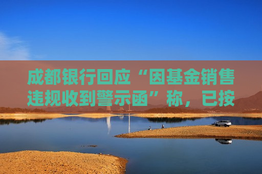 成都银行回应“因基金销售违规收到警示函”称，已按照监管要求完成整改