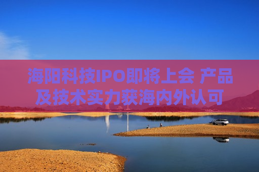 海阳科技IPO即将上会 产品及技术实力获海内外认可