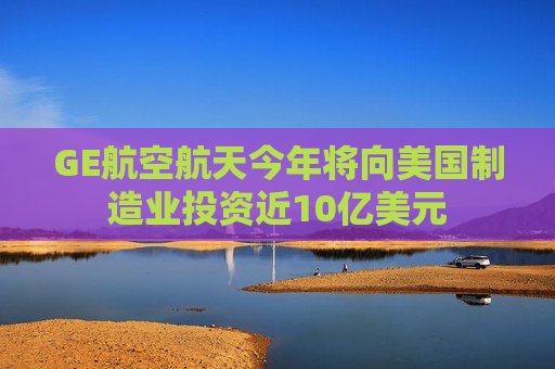 GE航空航天今年将向美国制造业投资近10亿美元