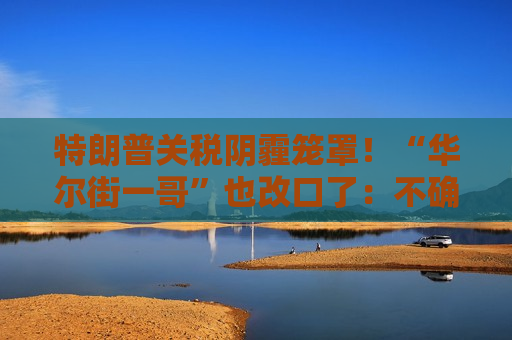 特朗普关税阴霾笼罩！“华尔街一哥”也改口了：不确定性确实不是好事