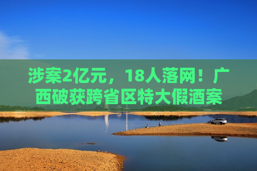涉案2亿元，18人落网！广西破获跨省区特大假酒案