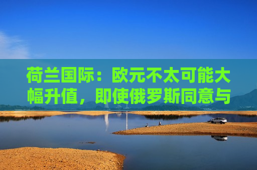 荷兰国际：欧元不太可能大幅升值，即使俄罗斯同意与乌克兰停火