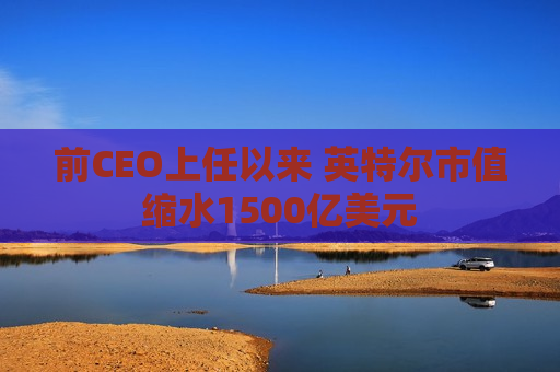 前CEO上任以来 英特尔市值缩水1500亿美元