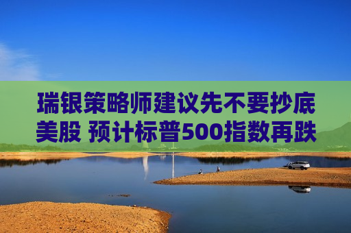 瑞银策略师建议先不要抄底美股 预计标普500指数再跌5%