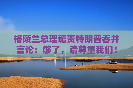 格陵兰总理谴责特朗普吞并言论：够了，请尊重我们！
