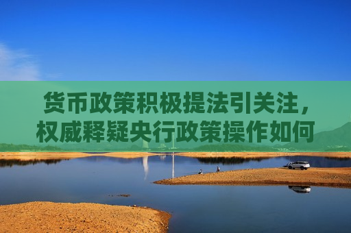 货币政策积极提法引关注，权威释疑央行政策操作如何把握好时度效