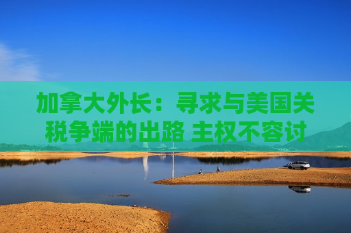 加拿大外长：寻求与美国关税争端的出路  *** 不容讨论