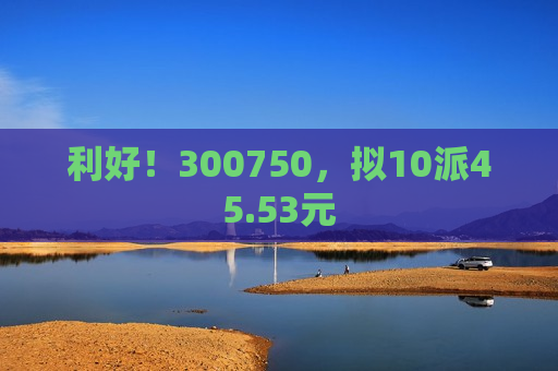 利好！300750，拟10派45.53元