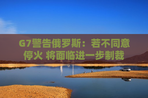 G7警告俄罗斯：若不同意停火 将面临进一步制裁