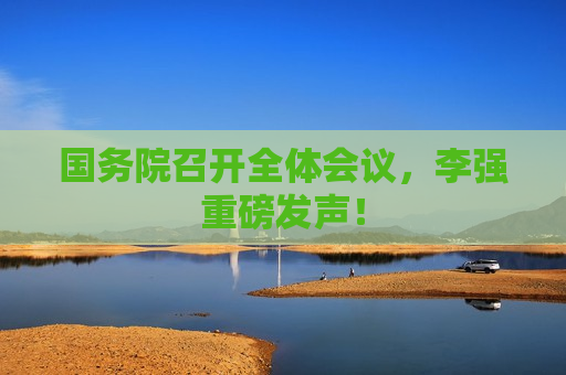 国务院召开全体会议，李强重磅发声！