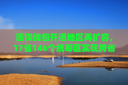 医保钱包开通地区再扩容，17省146个统筹区实现跨省共济