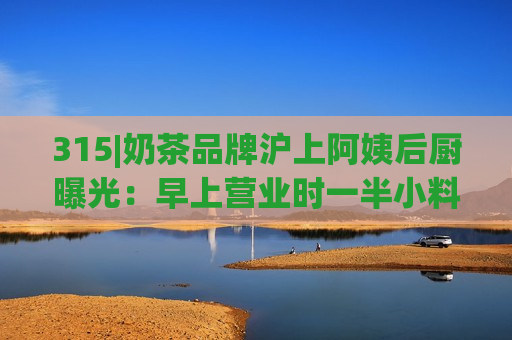 315|奶茶品牌沪上阿姨后厨曝光：早上营业时一半小料都过期 反正就照样用