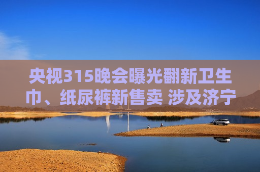 央视315晚会曝光翻新卫生巾、纸尿裤新售卖 涉及济宁市梁山县“梁山希希纸制品有限公司”
