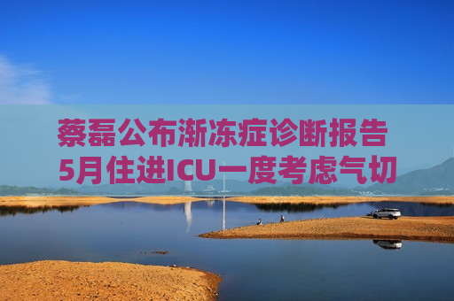 蔡磊公布渐冻症诊断报告 5月住进ICU一度考虑气切