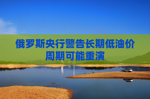 俄罗斯央行警告长期低油价周期可能重演