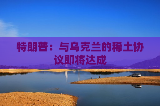 特朗普：与乌克兰的稀土协议即将达成