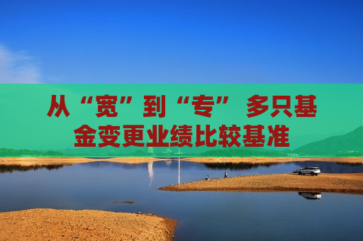 从“宽”到“专” 多只基金变更业绩比较基准