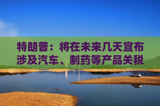 特朗普：将在未来几天宣布涉及汽车、制药等产品关税