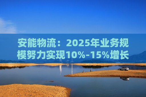 安能物流：2025年业务规模努力实现10%-15%增长，经调整净利润增速预计达20%左右