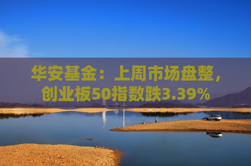 华安基金：上周市场盘整，创业板50指数跌3.39%