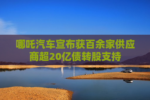 哪吒汽车宣布获百余家供应商超20亿债转股支持