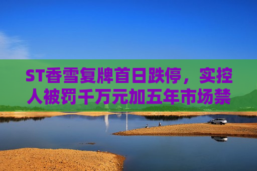 ST香雪复牌首日跌停，实控人被罚千万元加五年市场禁入