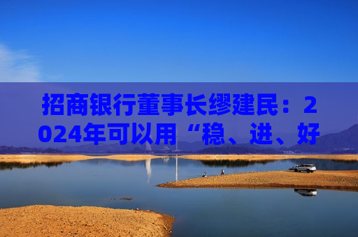 招商银行董事长缪建民：2024年可以用“稳、进、好”三个关键字概括