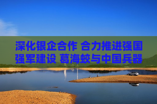 深化银企合作 合力推进强国强军建设 葛海蛟与中国兵器工业集团董事长程福波举行工作会谈