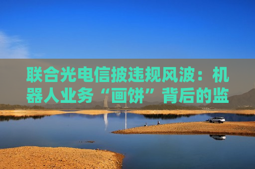联合光电信披违规风波：机器人业务“画饼”背后的监管警示与战略迷途
