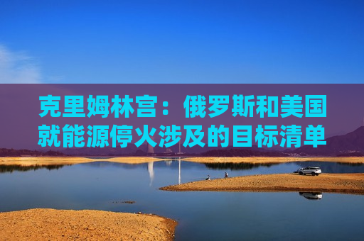 克里姆林宫：俄罗斯和美国就能源停火涉及的目标清单达成一致