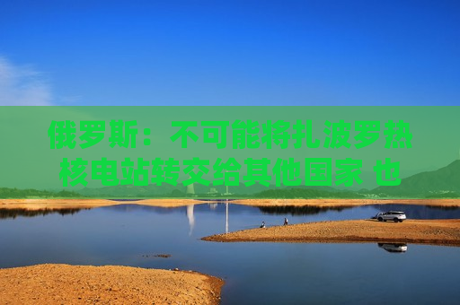 俄罗斯：不可能将扎波罗热核电站转交给其他国家 也不接受共同运营