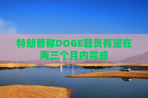 特朗普称DOGE裁员有望在两三个月内完成