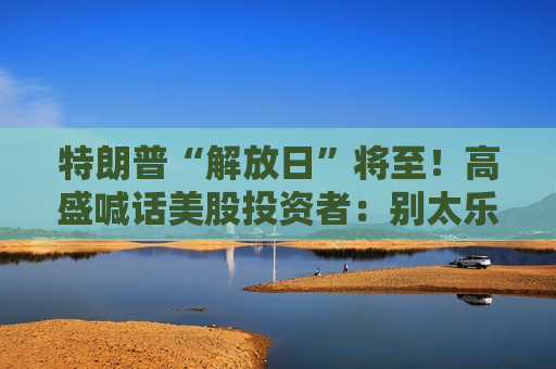 特朗普“解放日”将至！高盛喊话美股投资者：别太乐观，系好安全带
