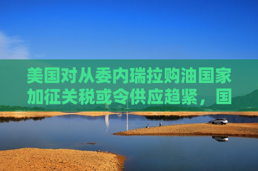 美国对从委内瑞拉购油国家加征关税或令供应趋紧，国际油价连涨三天