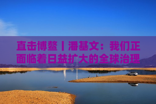 直击博鳌丨潘基文：我们正面临着日益扩大的全球治理赤字