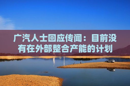 广汽人士回应传闻：目前没有在外部整合产能的计划