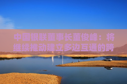 中国银联董事长董俊峰：将继续推动建立多边互通的跨境支付标准