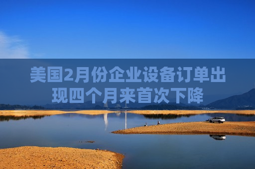 美国2月份企业设备订单出现四个月来首次下降