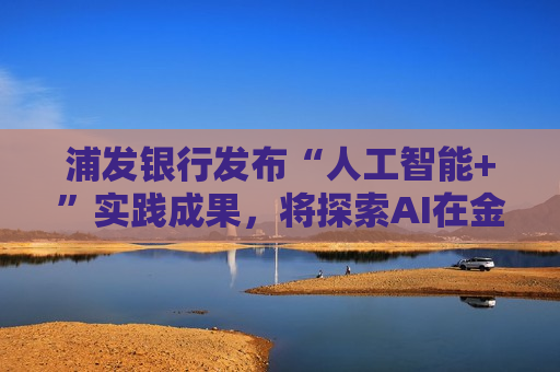 浦发银行发布“人工智能+”实践成果，将探索AI在金融领域的数智应用