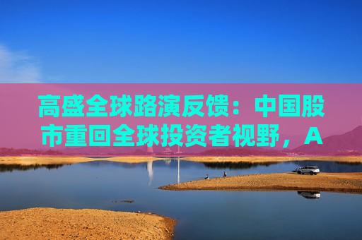 高盛全球路演反馈：中国股市重回全球投资者视野，A/H股抉择、科技vs消费是最热话题