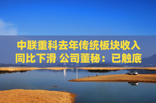 中联重科去年传统板块收入同比下滑 公司董秘：已触底，今年有望驶入增长轨道