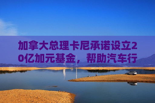 加拿大总理卡尼承诺设立20亿加元基金，帮助汽车行业应对关税影响