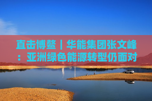 直击博鳌｜华能集团张文峰：亚洲绿色能源转型仍面对挑战