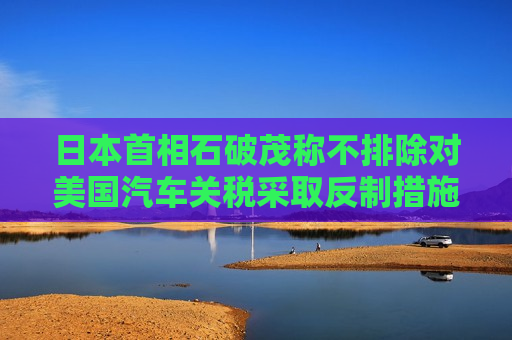 日本首相石破茂称不排除对美国汽车关税采取反制措施