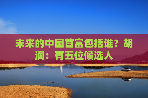 未来的中国首富包括谁？胡润：有五位候选人