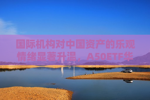 国际机构对中国资产的乐观情绪显著升温，A50ETF华宝（159596）获337万元净申购，半日涨0.62%成交额6727万