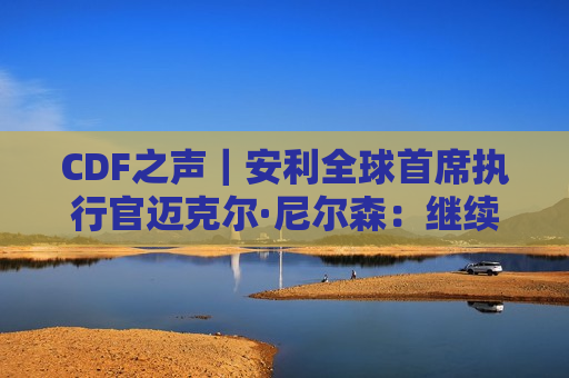 CDF之声｜安利全球首席执行官迈克尔·尼尔森：继续助力中国人民实现全面健康目标