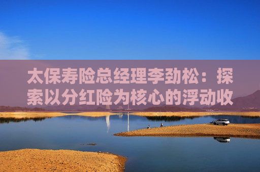 太保寿险总经理李劲松：探索以分红险为核心的浮动收益型产品创新，丰富商保年金的产品供给