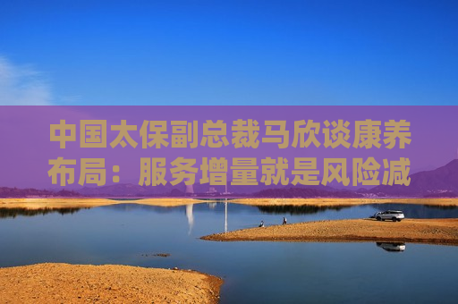 中国太保副总裁马欣谈康养布局：服务增量就是风险减量